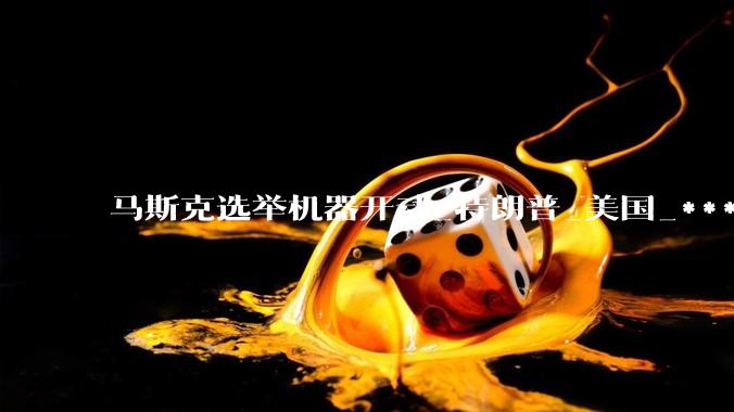 马斯克选举机器开动_特朗普_美国_***