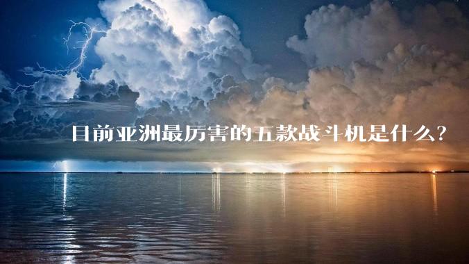 目前亚洲最厉害的五款战斗机是什么？