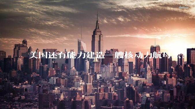 美国还有能力建造一艘核动力航母么？